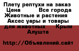 Плету рептухи на заказ › Цена ­ 450 - Все города Животные и растения » Аксесcуары и товары для животных   . Крым,Алушта